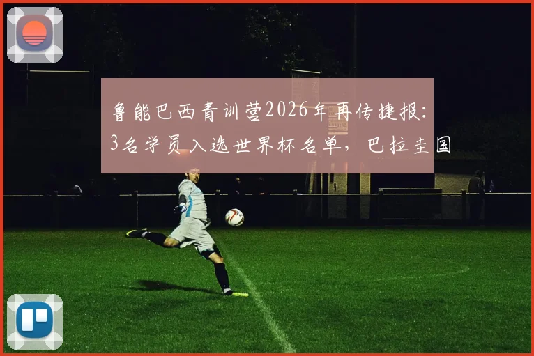 鲁能巴西青训营2026年再传捷报:3名学员入选世界杯名单,巴拉圭国脚已成球队锋线尖刀