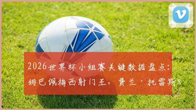 2026世界杯小组赛关键数据盘点：姆巴佩梅西射门王，费兰·托雷斯xG效率解析，附核心进攻术语科普