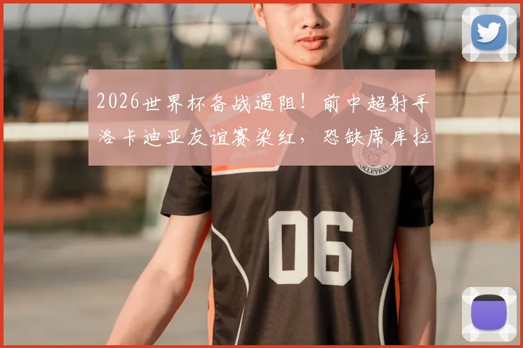 2026世界杯备战遇阻!前中超射手洛卡迪亚友谊赛染红,恐缺席库拉索关键首战,锋线告急引关注