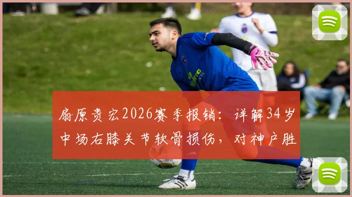 扇原贵宏2026赛季报销：详解34岁中场右膝关节软骨损伤，对神户胜利船有何重大影响？