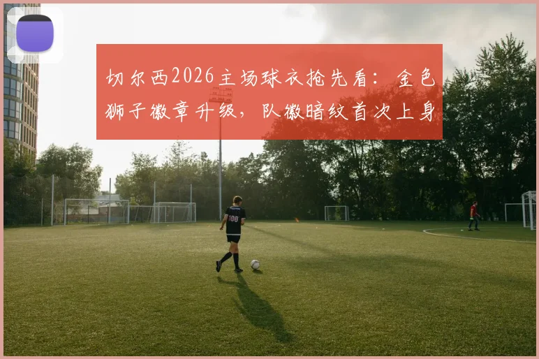 切尔西2026主场球衣抢先看:金色狮子徽章升级,队徽暗纹首次上身,发售信息汇总