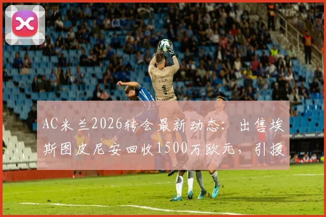 AC米兰2026转会最新动态：出售埃斯图皮尼安回收1500万欧元，引援资金筹集方案解读