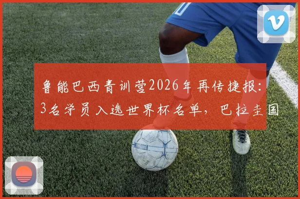 鲁能巴西青训营2026年再传捷报：3名学员入选世界杯名单，巴拉圭国脚已成球队锋线尖刀