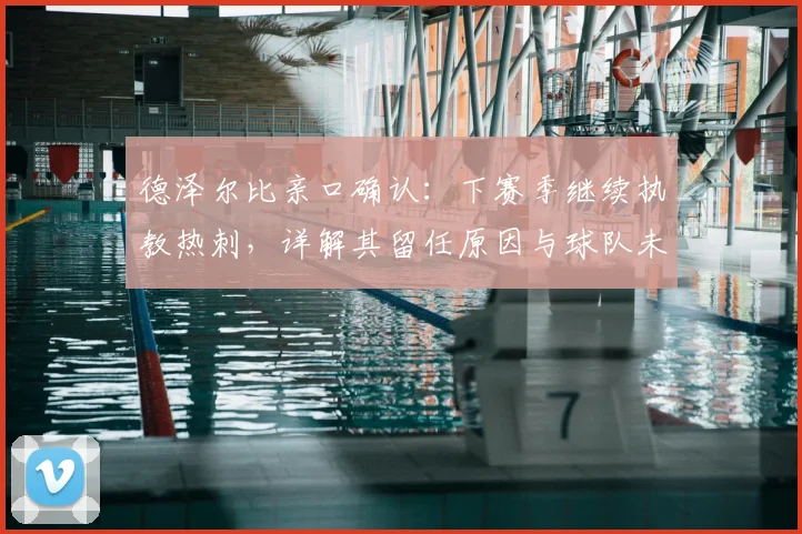 德泽尔比亲口确认：下赛季继续执教热刺，详解其留任原因与球队未来规划