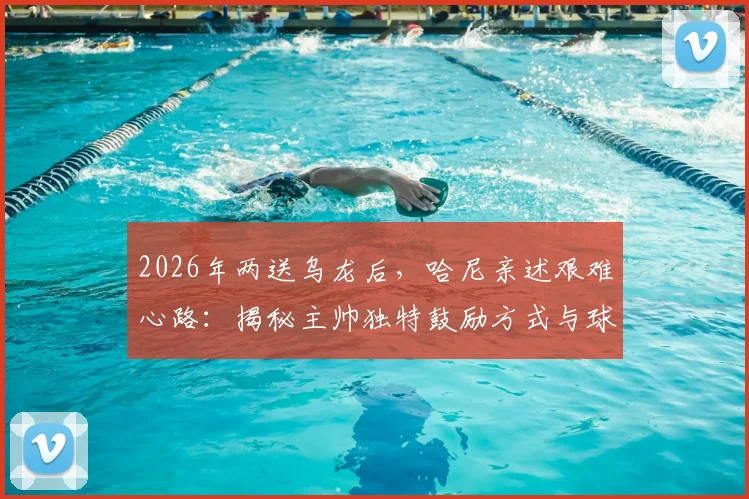 2026年两送乌龙后，哈尼亲述艰难心路：揭秘主帅独特鼓励方式与球员心理重建全记录