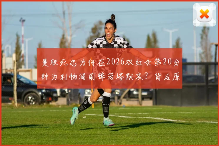 曼联死忠为何在2026双红会第20分钟为利物浦前锋若塔默哀？背后原因与足球文化解读