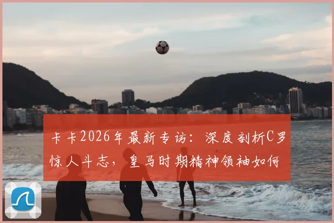 卡卡2026年最新专访:深度剖析C罗惊人斗志,皇马时期精神领袖如何影响全队,卡C罗惺惺相惜内幕