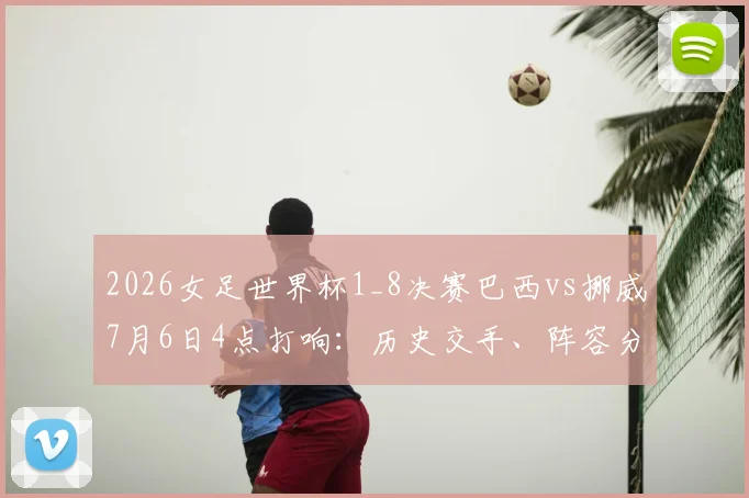 2026女足世界杯1_8决赛巴西vs挪威7月6日4点打响:历史交手、阵容分析与赛前预测全解析