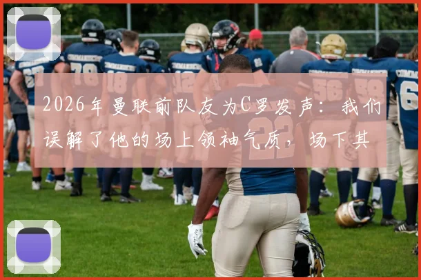 2026年曼联前队友为C罗发声：我们误解了他的场上领袖气质，场下其实平易近人好相处
